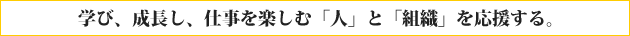 学び、成長し、仕事を楽しむ「人」と「組織」を応援する。